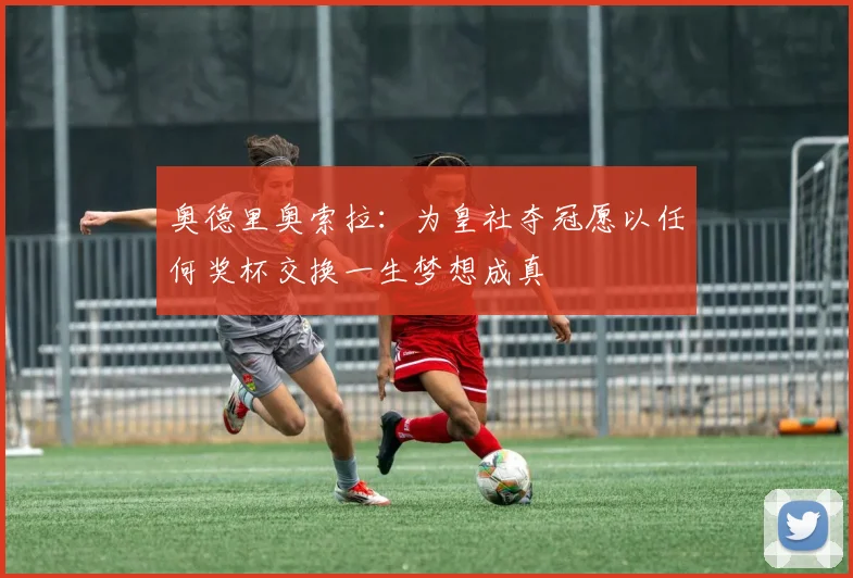 奥德里奥索拉：为皇社夺冠愿以任何奖杯交换一生梦想成真