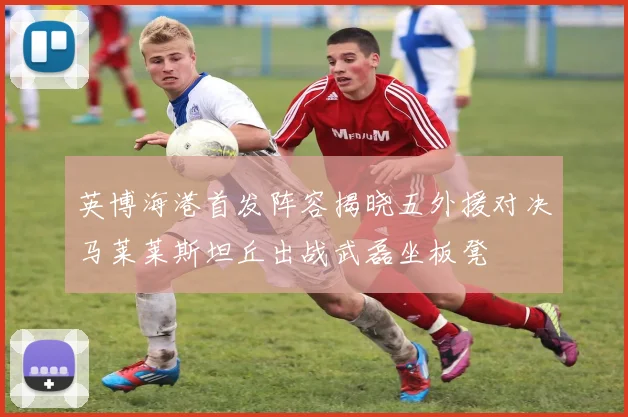 英博海港首发阵容揭晓五外援对决马莱莱斯坦丘出战武磊坐板凳