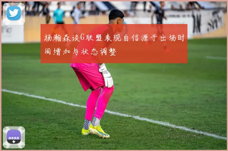 杨瀚森谈G联盟表现自信源于出场时间增加与状态调整