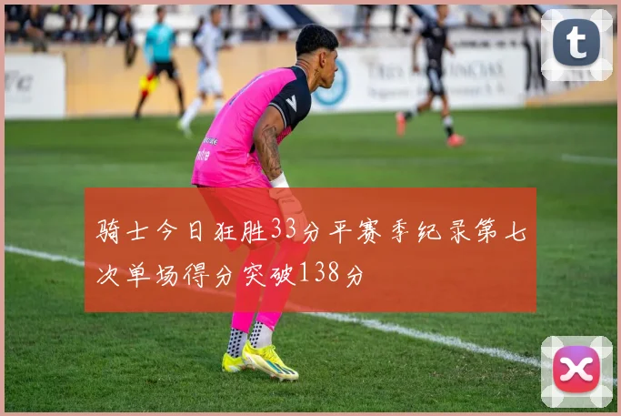 骑士今日狂胜33分平赛季纪录第七次单场得分突破138分