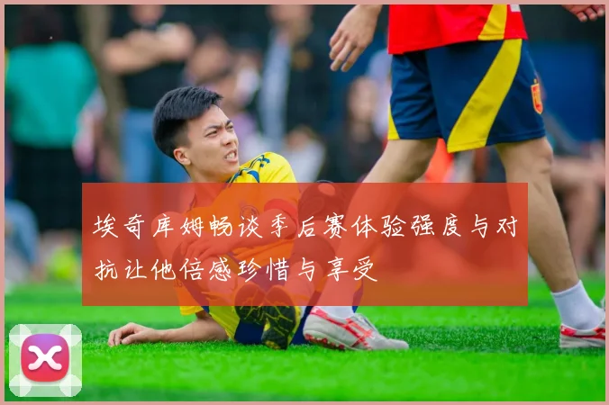 埃奇库姆畅谈季后赛体验强度与对抗让他倍感珍惜与享受