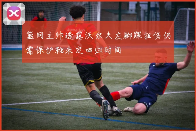 篮网主帅透露沃尔夫左脚踝扭伤仍需保护靴未定回归时间