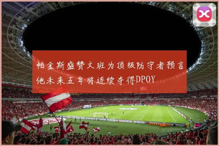 帕金斯盛赞文班为顶级防守者预言他未来五年将连续夺得DPOY