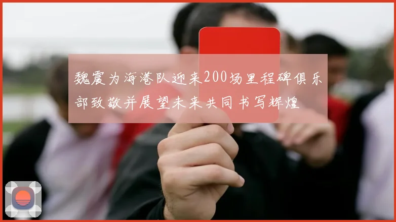 魏震为海港队迎来200场里程碑俱乐部致敬并展望未来共同书写辉煌