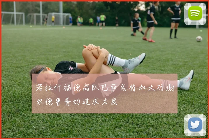若拉什福德离队巴萨或将加大对谢尔德鲁普的追求力度