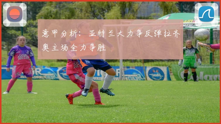 意甲分析：亚特兰大力争反弹拉齐奥主场全力争胜