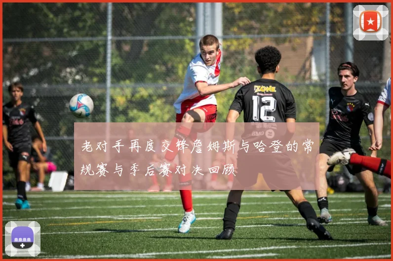 老对手再度交锋詹姆斯与哈登的常规赛与季后赛对决回顾