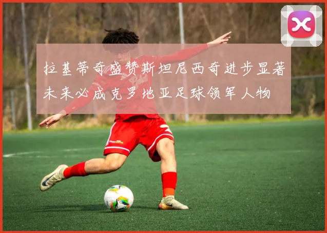 拉基蒂奇盛赞斯坦尼西奇进步显著未来必成克罗地亚足球领军人物