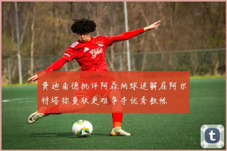 费迪南德批评阿森纳球迷解雇阿尔特塔称曼联更难争夺优秀教练