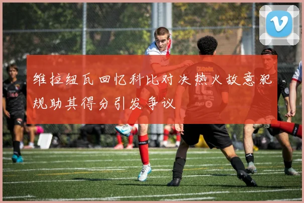 维拉纽瓦回忆科比对决热火故意犯规助其得分引发争议