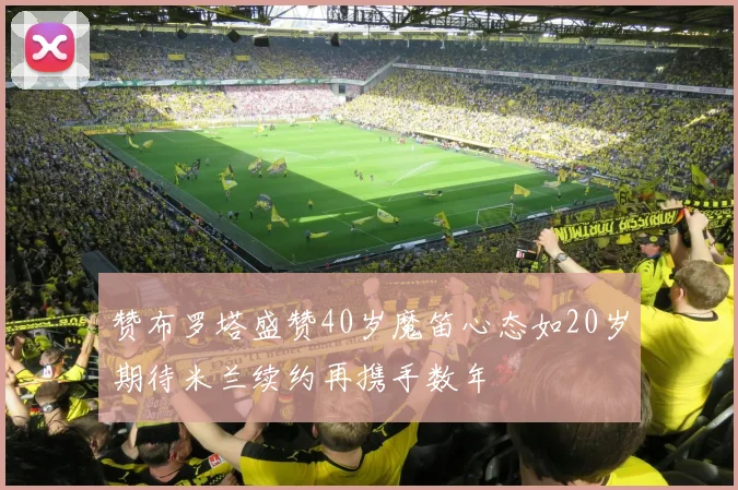 赞布罗塔盛赞40岁魔笛心态如20岁期待米兰续约再携手数年