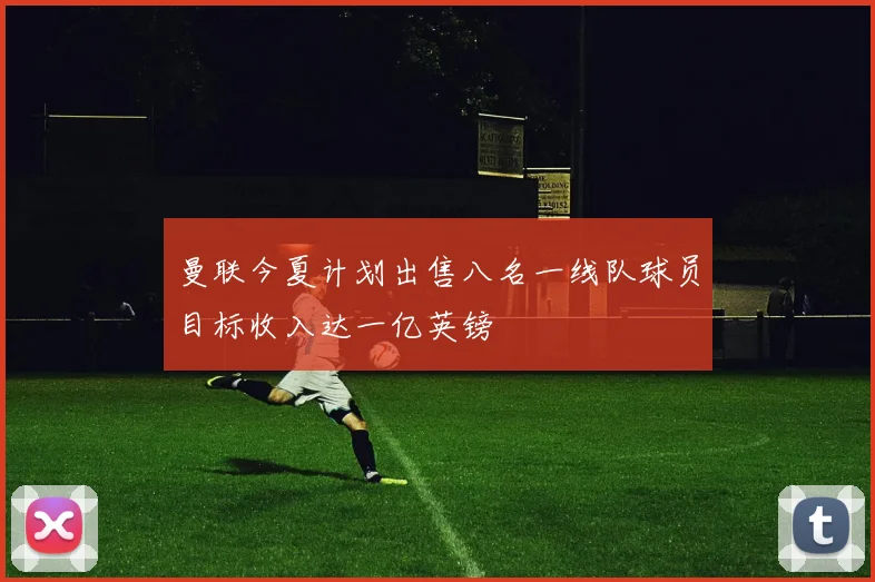 曼联今夏计划出售八名一线队球员目标收入达一亿英镑