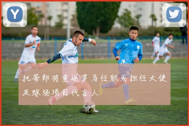 托蒂即将重返罗马任职或担任大使及球场项目代言人