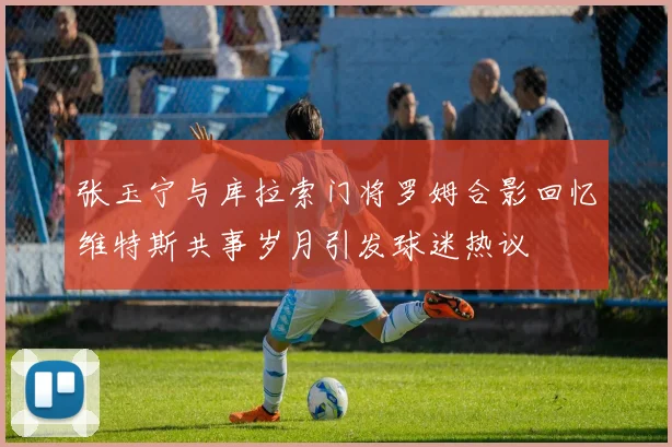 张玉宁与库拉索门将罗姆合影回忆维特斯共事岁月引发球迷热议