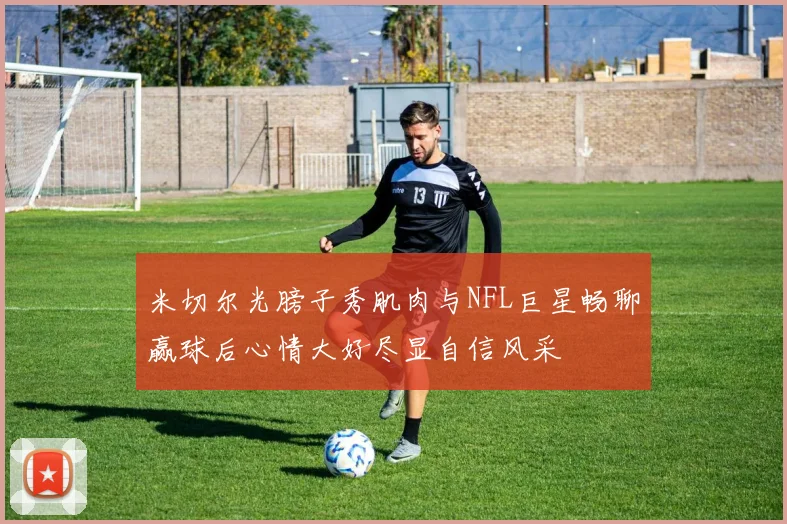 米切尔光膀子秀肌肉与NFL巨星畅聊赢球后心情大好尽显自信风采